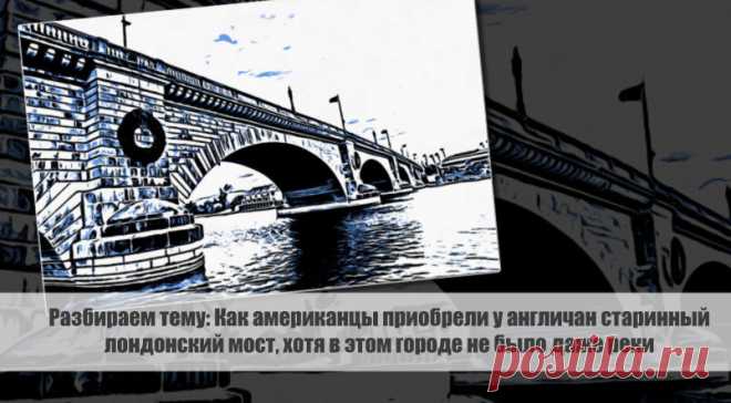 Разбираем тему: Как американцы приобрели у англичан старинный лондонский мост, хотя в этом городе не было даже реки Статья автора «VestiNews.