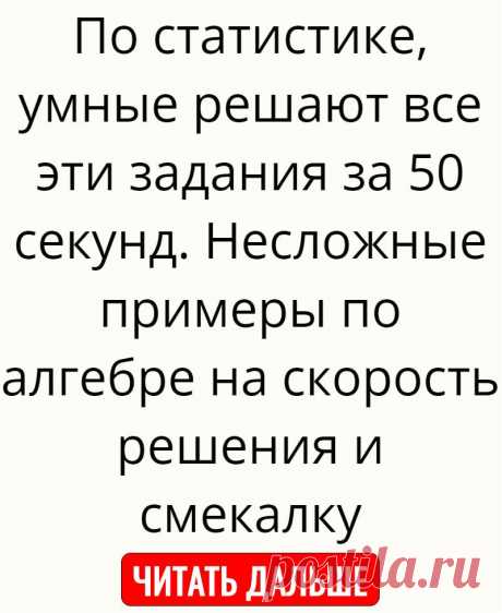 По статистике, умные решают все эти задания за 50 секунд. Несложные примеры по алгебре на скорость решения и смекалку