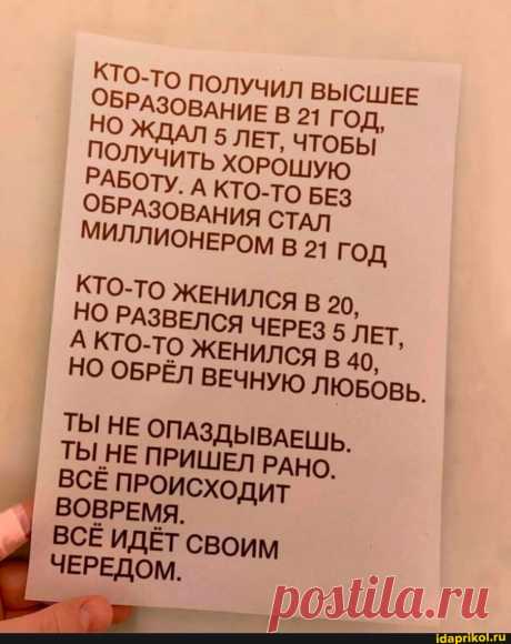 КТО-то ПОЛУЧИЛ ВЫСШЕЕ ОБРАЗОВАНИЕ В 21 ГОД, ДАЛ 5 ЛЕТ, ЧТОБЫ ПОЛУЧИТЬ ХОРОШУЮ РАБОТУ. А КТО-ТО БЕЗ ОБРАЗОВАНИЯ СТАЛ МИЛЛИОНЕРОМ В 21 ГОД КТО-ТО ЖЕНИЛСЯ В 20, НО РАЗВЕЛСЯ ЧЕРЕЗ 5 ЛЕТ, А КТО-ТО ЖЕНИЛСЯ 40, НО ОБРЁЛ ВЕЧНУЮ ЛЮБОВЬ. ТЫ НЕ ОПАЗДЫВАЕШЬ. ТЫ НЕ ПРИШЕЛ РАНО. ВСЁ ПРОИСХОДИТ ВОВРЕМЯ. ВСЕ ИДЁТ СВОИМ ЧЕРЕДОМ. - АйДаПрикол