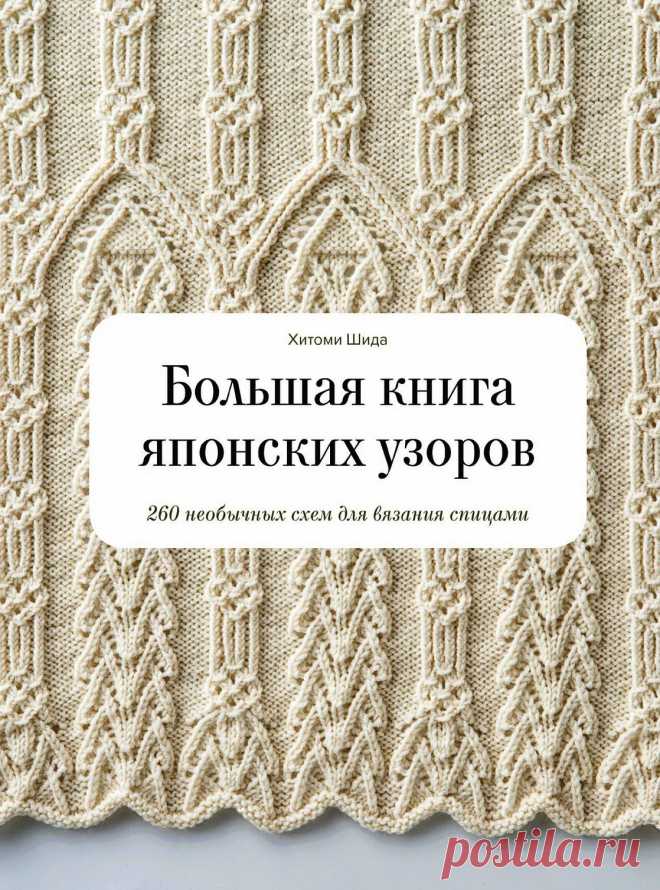 Хитоми Шида. Большая книга японских узоров. 
В книге известного японского дизайнера вязаных изделий Хитоми
Шиды вы найдете лучшие образцы разработанных ею узоров
для вязания спицами. Затейливые косы, шишечки, скрещенные
петли, ракушки, окантовки – настоящий клад для любительниц
спиц и пряжи! Пошаговые схемы, инструкции и фотографии
помогут постичь азы японского вязания и опробовать
приемы на практике