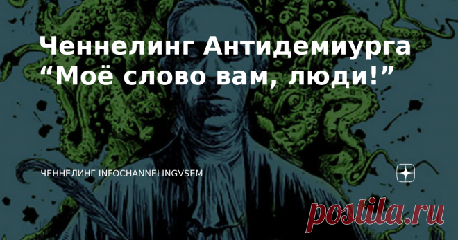 Ченнелинг Антидемиурга “Моё слово вам, люди!” Ваши первые шаги уже сделаны. Мои приветствия вам, люди Земли-Гайи! Я есть Антидемиург, Представитель Третьей Силы. Совсем недавно вы узнали обо мне, хотя на протяжении всех веков мои энергии в себя питали. Не буду механизма я вам пояснять, довольно-таки сложно для восприятия человеческого. Я понимаю, вы выражаете недовольство в адрес наш, но я уже вещал вам, что только на доверии мы сообща исправить часть в полях ваших сможем....