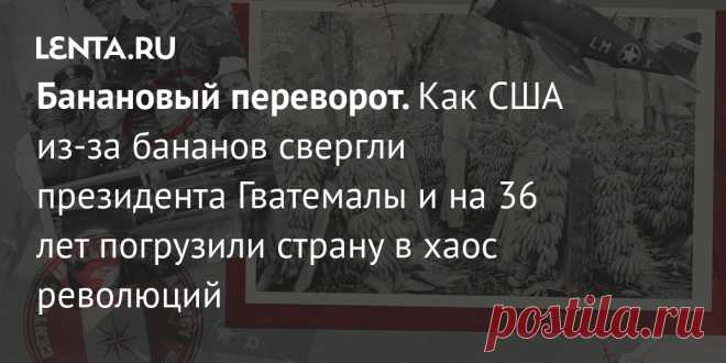 Банановый переворот. Как США из-за бананов свергли президента Гватемалы и на 36 лет погрузили страну в хаос революций На протяжении десятилетий страны Запада не раз вторгались на территории суверенных государств во имя своих политических и экономических интересов. В 1954 году ЦРУ США организовало операцию по свержению демократически избранного президента Гватемалы. Как проходила операция и к чему она привела?