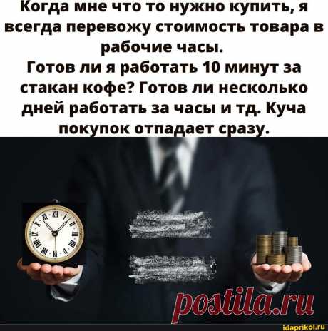 Когда мне что то нужно купить, я всегда перевожу стоимость товара в рабочие часы. Готов ли я работать 10 минут за стакан кофе? Готов ли несколько дней работать за часы и тд. Куча покупок отпадает сразу. - АйДаПрикол