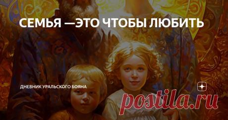 СЕМЬЯ —ЭТО ЧТОБЫ ЛЮБИТЬ Статья автора «Дневник Уральского Бояна» в Дзене ✍: Образы — воодушевление для сотворения пространства Любви в семьях.