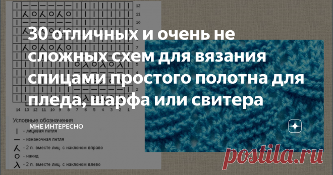 30 отличных и очень не сложных схем для вязания спицами простого полотна для пледа, шарфа или свитера Вот иногда хочется просто включить сериал, взять в руки спицы и вязать простое. Так, чтобы не слишком задумываться и заморачиваться насчет узора. То есть, пару раз глянуть и сразу выучить.
И вязать себе по прямой. Хоть шарфик, хоть плед, хоть пончо, или вообще спинку свитера.
Вот такие узорчики для вязания спицами я сегодня и собрала в своей статье. Мне нравятся, забирайте и к себе, в свои