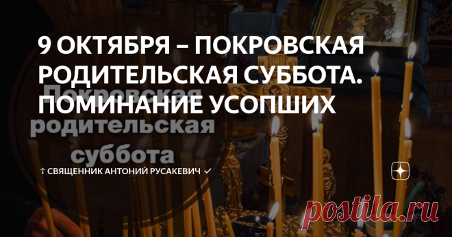 9 ОКТЯБРЯ – ПОКРОВСКАЯ РОДИТЕЛЬСКАЯ СУББОТА. ПОМИНАНИЕ УСОПШИХ  Покровской родительской субботой называют последний субботний день перед праздником Покрова Пресвятой Богородицы. В этом году эта родительская суббота приходится на 9 октября. С 15 века на Руси существует добрая традиция: поминать в храмах в этот день крещеных умерших, посещать церковные службы и могилы своих родных.  И хоть Покровскую родительскую субботу не найти среди общецерковных дней особого поминовения ...