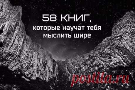 58 книг, которые научат тебя мыслить шире:

1. Данте Алигьери «Божественная комедия»
2. Аристотель «Политика»
3. Александр Афанасьев «Русские заветные сказки»
4. Ричард Бах «Чайка по имени Джонатан Ливингстон»
5. Александр Беляев «Продавец воздуха»
6. Энтон Бёрджесс «Заводной апельсин»
7. Михаил Булгаков «Великий канцлер»
8. Михаил Булгаков «Мастер и Маргарита»
9. Борис Васильев «В списках не значился»
10. Курт Воннегут «Бойня номер пять»
11. Гёте «Фауст»
12. Николай Гогол...