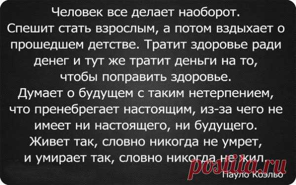 Человек все делает наоборот. Спешит стать взрослым, а потом вздыхает о прошедшем детстве. Тратит здоровье ради денег и тут же тратит деньги га то, чтобы поправить здоровье. Живет так, словно никогда не умрет, и умирает так, словно никогда не жил. (Пауло Коэльо). 
Несколько слов к вопросу о несостоявшемся конце света.