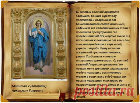 МОЛИТВЫ АРХАНГЕЛУ ГАВРИИЛУ ВО ВТОРНИК
Молитва первая Архангелу Гавриилу
О, святый великий архангеле Гаврииле, Божию Престолу предстояй и озарением от Божественного света осиянный, ведением же непостижимых тайн о превечней премудрости Его просвещенный! Всеусердно молю тя, настави мя к покаянию от злых дел и ко утверждению в вере моей, укрепи и огради душу мою от искушений прельстительных, и умоли Создателя нашего о отпущении грехов моих. О, святый великий Гаврииле архангеле...