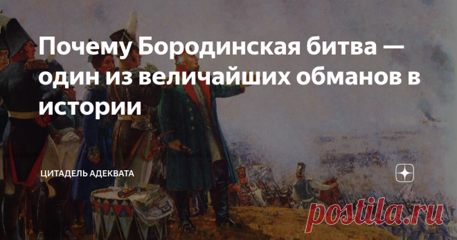 Почему Бородинская битва — один из величайших обманов в истории Есть мнение, что Кутузов соображал плохо — по причине двух безусловно смертельных по впечатлению медиков ранений в голову. И всё получилось так, как получилось, лишь потому что Наполеон соображал ещё хуже (причём, без уважительных причин), и как-то умудрился разгромиться сам. Но это мнение Клаузевица, и в начале XIX столетия, пока подлинная личность этого полководца не была вытеснена созданным пруссаками велич...