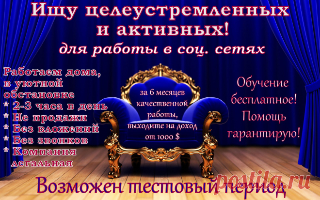 Работа для всех! Без опыта! Без риска!
Можно совмещать! Работать с любой точки мира! Особенно подходит мамочкам в декрете и домохозяйкам! Без продаж!
Требования:
Выход в интернет, минимум 2 часа в день для работы, целеустремленность и желание зарабатывать! 
График гибкий, обучение бесплатное! Гарантированный результат! Помощь и поддержка специалистов!
Переспективы быстрого карьерного роста!