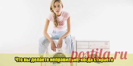 Что вы делаете неправильно, когда стираете | Полезные советы