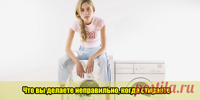 Что вы делаете неправильно, когда стираете | Полезные советы