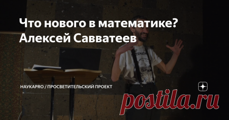 Что нового в математике? Алексей Савватеев Что нового в математике? Проблема Данцера - Грюнбаума, или о том, как простой ученик московской школы принял эстафету у самого Пола Эрдёша. Решение проблемы «заплаток» на сфере, стоявшая перед математиками полвека. Доказательство Мишеля Рао о несуществовании новых выпуклых пятиугольных паркетных плиток. 
ABC-гипотеза... всё ещё гипотеза. Проверка беспрецедентно сложного доказательства Мошидзуки.