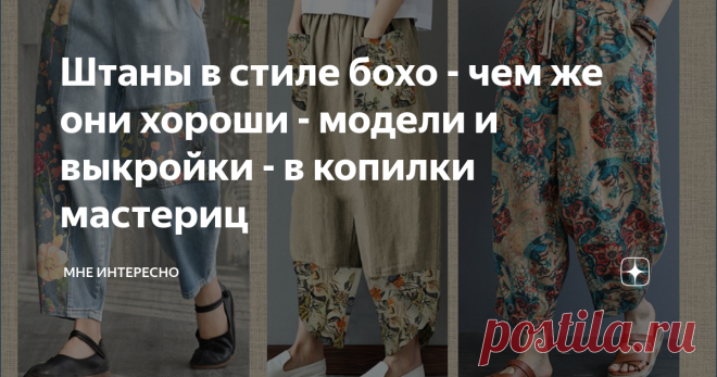 Штаны в стиле бохо - чем же они хороши - модели и выкройки - в копилки мастериц Сегодня речь пойдет не о простых брюках, а о штанишках в стиле бохо. Каким им быть? Широким, со складками, по выкройке штанов-афгани, брюк-бананов или просто свободных брюк на резинке?  Каждый выбирает по своему вкусу. Главное правильно дополнить такие брюки свободным верхом, подобрать натуральную ткань и не забыть почувствовать себя свободной, смелой, яркой и раскованной. Сегодня в подборке мо...