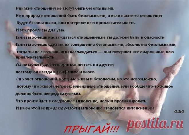 Никакие отношения не могут быть безопасными.
Не в природе отношений быть безопасными, и если какие-то отношения
 будут безопасными, они потеряют всю привлекательность.
И это проблема для ума.
Если ты хочешь наслаждаться отношениями, ты должен быть в опасности...(ОШО)