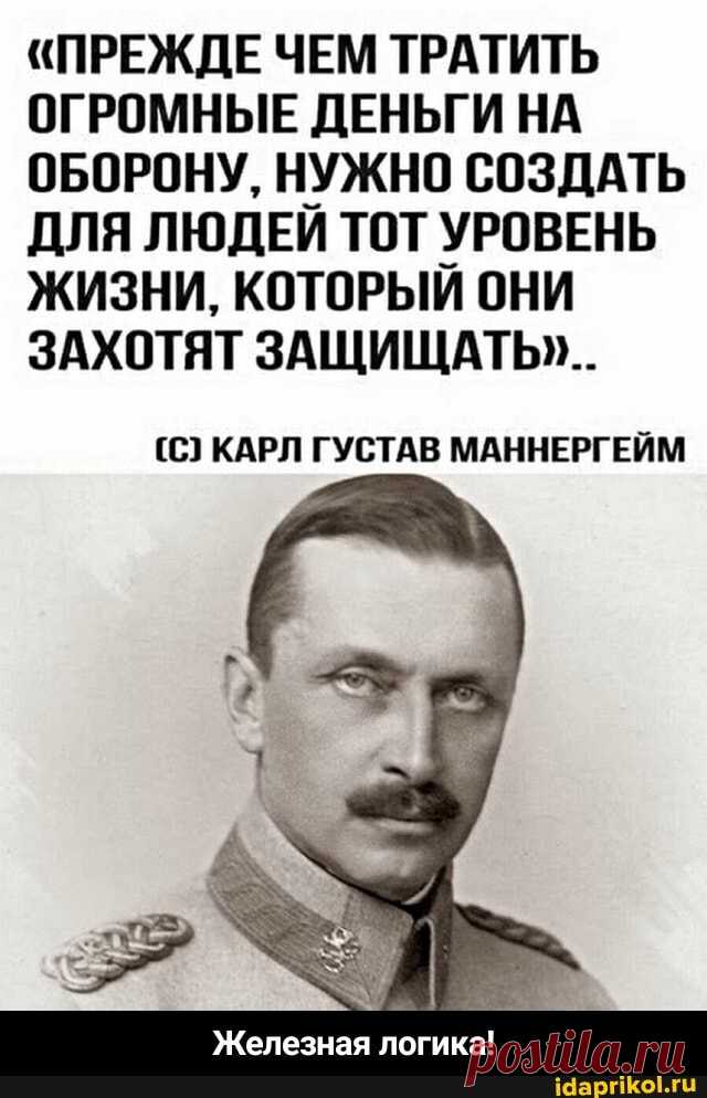 "ПРЕЖДЕ ЧЕМ ТРАТИТЬ ОГРОМНЫЕ ДЕНЬГИ НА ОБОРОНУ, НУЖНО СОЗДАТЬ ДЛЯ ЛЮДЕИ ТОТ УРОВЕНЬ ЖИЗНИ, КОТОРЫЙ ОНИ ЗАХОТЯТ ЗАЩИЩАТЬ"... (С) КАРЛ ГУСТАВ МАННЕРГЕЙМ Железная логика! - Железная логика! - АйДаПрикол