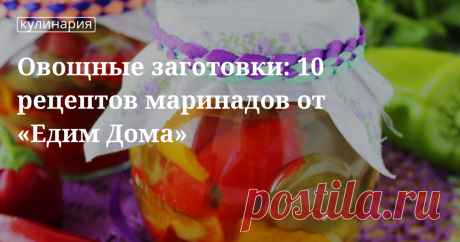 Овощные заготовки: 10 рецептов маринадов от «Едим Дома»