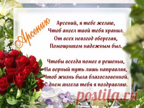 Именины Арсения - Поздравься
Арсений, я тебе желаю,
Чтоб ангел твой тебя хранил.
От всех невзгод оберегая,
Помощником надежным был.

Чтобы всегда помог в решеньи,
На верный путь лишь направляя,
Чтоб жизнь была благословенной.
С днем ангела тебя я поздравляю.