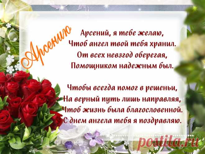 Именины Арсения - Поздравься
Арсений, я тебе желаю,
Чтоб ангел твой тебя хранил.
От всех невзгод оберегая,
Помощником надежным был.

Чтобы всегда помог в решеньи,
На верный путь лишь направляя,
Чтоб жизнь была благословенной.
С днем ангела тебя я поздравляю.