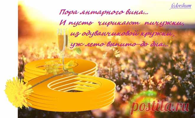 ПОРА ОПАЛОВЫХ НЕБЕС
=====
Пора янтарного вина...
И пусть чирикают пичужки,
из одуванчиковой кружки,
уж лето выпито-до дна...

Пора опаловых небес,
опалых листьев и дороги:
до неосознанной тревоги
от неопознанных чудес.

Пора оплаты векселей,
по необдуманным объятьям:
через осенние проклятья-
к благославению дождей.

Пора высокопарных слов!
Их (в осень) Рукоположеннье-
как принцип вечного движенья:
Perpetuum Mobile стихов.