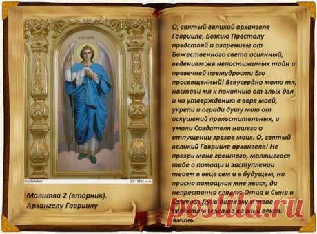МОЛИТВЫ АРХАНГЕЛУ ГАВРИИЛУ ВО ВТОРНИК
Молитва первая Архангелу Гавриилу
О, святый великий архангеле Гаврииле, Божию Престолу предстояй и озарением от Божественного света осиянный, ведением же непостижимых тайн о превечней премудрости Его просвещенный! Всеусердно молю тя, настави мя к покаянию от злых дел и ко утверждению в вере моей, укрепи и огради душу мою от искушений прельстительных, и умоли Создателя нашего о отпущении грехов моих. О, святый великий Гаврииле архангеле...