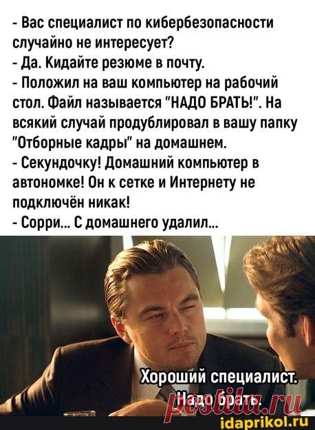 - Вас специалист по кибербезопасности случайно не интересует? - Да. Кидайте резюме в почту. - Положил на ваш компьютер на рабочий стол. Файл называется "НАДО БРАТЫ!". На всякий случай продублировал в вашу папку "Отборные кадры" на домашнем. - Секундочку! Домашний компьютер в автономке! Он к сетке и Интернету не подключён никак! - Сорри... С домашнего удалил... Хороший специалист. Надо брать. - ) / АйДаПрикол .)