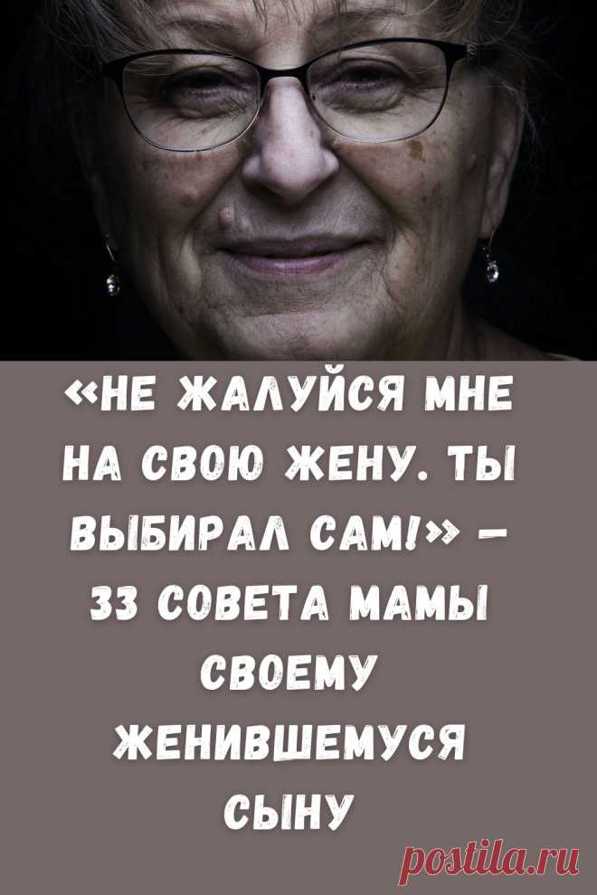 33 совета мамы женившемуся сыну

Меткие советы мамы

Сынок, помни, я тебя люблю! И все мои навязчивые советы — один из способов выразить любовь.
Обращайся ко мне всегда, когда тебе нужна моя помощь.
Не звони мне после 22.00 просто так. Это теперь время твоей жены.
Звони мне до 22.00 «просто так», без дела. ДАЛЬШЕ - кладезь мудрости!