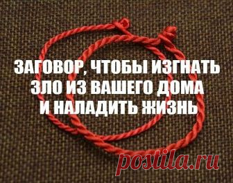 ЗАГОВОР, ЧТОБЫ ИЗГНАТЬ ЗЛО ИЗ ВАШЕГО ДОМА И НАЛАДИТЬ ЖИЗНЬ

Если жизнь не ладится, и в доме происходит что-то нехорошее , сделайте так. Выберите время . когда никого не будет дома. Возьмите красную нитку , ленту или верёвку, завяжите на ней узел и положите на порог. Пусть полежит не менее часа. Затем возьмите эту ленту, положите в стеклянную банку, залейте святой водой , и наговорите шёпотом на эту воду ( по памяти ) : 

