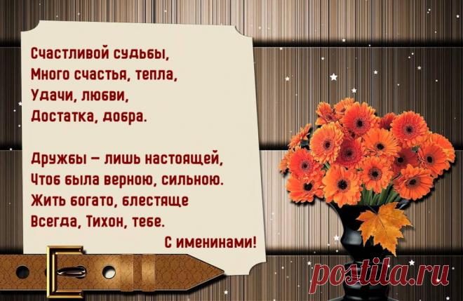 Именины Тихона - Поздравься
Счастливой судьбы,
Много счастья, тепла,
Удачи, любви,
Достатка, добра.

Дружбы — лишь настоящей,
Чтоб была верной, сильною.
Жить богато, блестяще
Всегда, Тихон, тебе. С именинами!