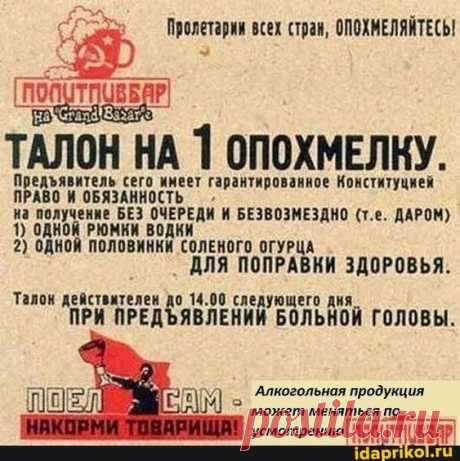 Пролетарии всех стран, ОПОХМЕЛЯЙТЕСЬ! ТАЛОН НА 1 ОПОХМЕЛКУ. ПРАВО И ОБЯЗАННОСТЬ на получение БЕЗ ОЧЕРЕДИ БЕЗВОЗМЕЗДНО (т.е. ДАРОМ) 1) ОДНОЙ РЮМКИ ВОДКИ 2) ОДНОЙ ПОЛОВИНКИ СОЛЕНОГО ОГУРЦА ДЛЯ ПОПРАВКИ ЗДОРОВЬЯ. Талон 14.00 следующего дня ПРИ ПРЕД ШЕЛ ПРИ ЯВЛЕНИЙ БОЛЬНОЙ ГОЛОВЫ. 'Алкогольная продукция может меняться усмотрению - АйДаПрикол