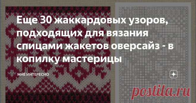 Еще 30 жаккардовых узоров, подходящих для вязания спицами жакетов оверсайз - в копилку мастерицы Вот и обещанные жаккардовые узоры для вязания жакетов оверсайз  спицами.
Есть здесь узоры и попроще, и посложнее, есть и со снежинками, и с животнми, и цветочные.
Смотрите и забирайте в свои копилочки. Я тоже коплю и складываю в альбомы своей группы ВКонтакте. Ссылка на нее в конце статьи.
1.