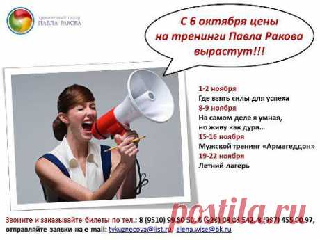 Расписание тренингов на ноябрь 2014 г.
Ведущий - Павел Раков!
1-2 ноября. Где взять силы для успеха. г. Москва 
*** 7500р. (VIP - 13500р.)
8-9 ноября. На самом деле я умная, но живу как дура… г. Уфа
*** 6500р. (VIP - 12500р.)
15-16 ноября. Мужской тренинг «Армагеддон», г. Москва
*** 15000р.

19-23 ноября. Летний лагерь, г. Москва
*** 12000р.
Цены действительны до 6 октября!!!
Звоните и заказывайте билеты по тел.: 
8 (9510) 99 80 50, 8 (926) 08 03 542, 8 (937) 455 00 97
