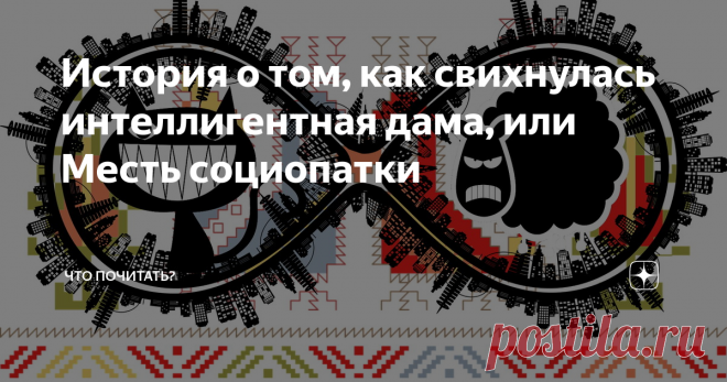 История о том, как свихнулась интеллигентная дама, или Месть социопатки Одна воспитанная, уравновешенная, я бы даже сказала, интеллигентная женщина тронулась умом. Чему удивляться? Немудрено при нынешней жизни, да ещё, если живешь долго. Шиза у неё случилась особенная. Оно и понятно, чего от интеллигенции ждать. Никаких тебе галлюцинаций, маний преследования, буйства, ни – ни. Хотя насчет буйства – тут спорно. Не буду мучить. Короче, стала она говорить всё, что