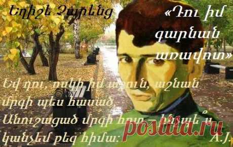 Եղիշե Չարենց «Դու իմ գարնան առավոտ»

Դու իմ գարնան առավոտ- ինչպե՞ս կանչեմ քեզ հիմա.
Դու հարազա՜տ, սրտիս մոտ – ինչպե՞ս կանչեմ քեզ հիմա:
Եվ դու, ոսկի իմ ամառ, հրանման, հրավառ,
Ամռան կեսօր դու իմ տոթ – ինչպե՞ս կանչեմ քեզ հիմա:
Եվ դու, ոսկի իմ աշուն, աշնան մրգի պես հասած,
Անուշացած մրգի հոտ – ինչպե՞ս կանչեմ քեզ հիմա:
Դուք բոլորդ հեռացել, մնացել եմ հիմա ծեր
Եվ իմ սրտով արյունոտ – ինչպե՞ս կանչեմ ձեզ հիմա:
Ահա սրտին իմ արդեն մոտեցել է մի պառավ
Ու բերել է մահվան բոթ – ինչպե՞ս կանչեմ ձեզ հիմա…