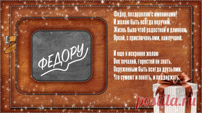 Именины Федора - Поздравься
Федор, поздравляю с именинами!
И желаю быть всегда везучим.
Жизнь была чтоб радостной и длинною,
Яркой, с приключеньями, наилучшей.

И еще я искренне желаю
Век печалей, горестей не знать.
Окруженным быть всегда друзьями,
Что сумеют и понять, и поддержать.
