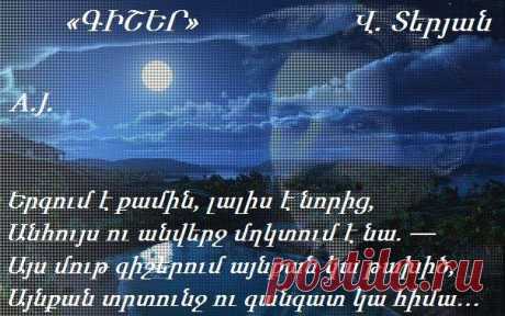 Վ.Տերյան ԳԻՇԵՐ
Երգում է քամին, լալիս է նորից,
Անհույս ու անվերջ մղկտում է նա.
Այս մութ գիշերում այնքան կա թախիծ,
Այնքան տրտունջ ու գանգատ կա հիմա։
Իմ դուռն է ծեծում քամին խոլական
Իմ պատերի տակ հեծում է անվերջ
Մեղմիվ երգում է մեղեդին լալկան
Ոռնում ամայի փողոցների մեջ
Փախչում է հեռուն թռիչքով անտես,
Դառնում է անկարծ ճիչով խելագար
Ահաբեկում է և կանչում է քեզ
Հեծկլտում է խե՜ղճ, անզո՜ր ու տկա՜ր
Եվ անպատմելի ցավով է լցված
Այդ երգը անանց հուսահատության
Մթին գիշերում իմ սիրտը խոցված