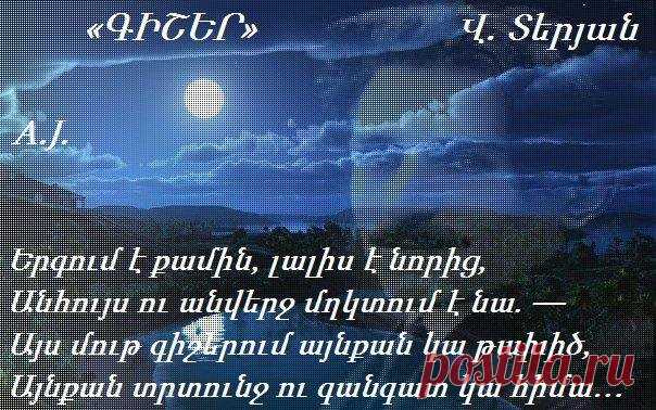 Վ.Տերյան ԳԻՇԵՐ
Երգում է քամին, լալիս է նորից,
Անհույս ու անվերջ մղկտում է նա.
Այս մութ գիշերում այնքան կա թախիծ,
Այնքան տրտունջ ու գանգատ կա հիմա։
Իմ դուռն է ծեծում քամին խոլական
Իմ պատերի տակ հեծում է անվերջ
Մեղմիվ երգում է մեղեդին լալկան
Ոռնում ամայի փողոցների մեջ
Փախչում է հեռուն թռիչքով անտես,
Դառնում է անկարծ ճիչով խելագար
Ահաբեկում է և կանչում է քեզ
Հեծկլտում է խե՜ղճ, անզո՜ր ու տկա՜ր
Եվ անպատմելի ցավով է լցված
Այդ երգը անանց հուսահատության
Մթին գիշերում իմ սիրտը խոցված