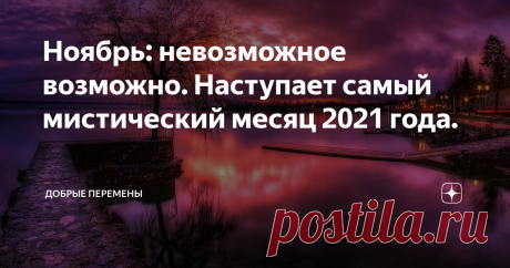 Ноябрь: невозможное возможно. Наступает самый мистический месяц 2021 года. Приветствую моих хороших читателей! С вами Добрые перемены ❤️ Какая необычная, глубокая, душевная пора идет! Октябрь, как художник, завершивший своё творение, прячет кисти, краски, убирает в сумку мольберт и не спеша уходит, оставляя замысловатые автографы на последних падающих листьях.  Светлой ностальгией и философскими размышлениями наполняются дни. Совсем скоро ноябрьские дни застучат по нашим о...