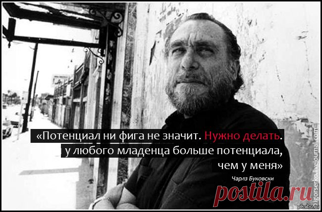 Чарльз Буковски:
Дела шли хорошо, но неизвестно куда.
Разумеется, человека можно любить — если знаешь его не слишком близко.
Проблема этого мира в том, что воспитанные люди полны сомнений, а идиоты полны уверенности.
Если у тебя получилось обмануть человека, это не значит, что он дурак, — это значит, что тебе доверяли больше, чем ты этого заслуживаешь.
Красота — пустяк. Ты и сам не понимаешь, как тебе повезло, что ты некрасив, ведь если ты нравишься людям, то знаешь, что дело в другом.