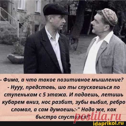 - Фима, а что такое позитивное мышление? - Нууу, представь, шо ты спускаешься по ступенькам с 5 этажа. И падаешь, летишь кубарем вниз, нос разбит, зубы выбил, ребро сломал, а сам думаешь:-