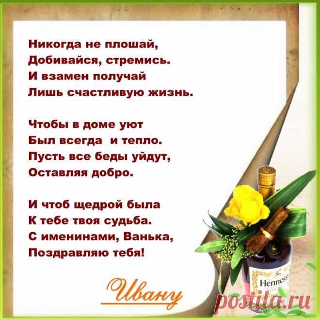Именины Ивана - Поздравься
Никогда не плошай,
Добивайся, стремись.
И взамен получай
Лишь счастливую жизнь.

Чтобы в доме уют
Был всегда  и тепло.
Пусть все беды уйдут,
Оставляя добро.

И чтоб щедрой была
К тебе твоя судьба,
С именинами, Ванька,
Поздравляю тебя!
