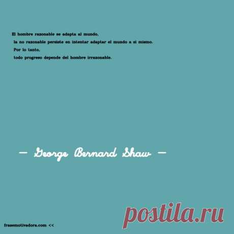 George Bernard Shaw: El hombre razonable se adapta al mundo, la no razonable persiste en intentar adaptar el mundo a sí mismo. Por lo tanto, todo progreso depende del hombre irrazonable.