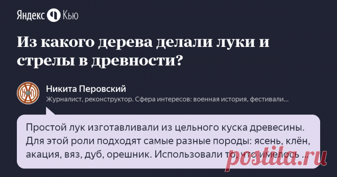 «Из какого дерева делали луки и стрелы в древности?» – Яндекс.Кью 14 января 2020 Никита Перовский ответил: Простой лук изготавливали из цельного куска древесины. Для этой роли подходят самые разные породы: ясень, клён, акация, вяз, дуб, орешник. Использовали то, что имелось в округе. Композитный лук мог состоять из нескольких пород дерева. Его также делали из различных материалов: рога и сухожилия животных. 
Стрелы для лука могли быть тополиные, ореховые, ивовые. От дерева...