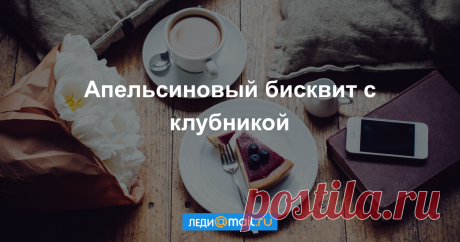 Апельсиновый бисквит с клубникой - пошаговый рецепт с фото - как приготовить, ингредиенты, состав, время приготовления - Леди Mail.Ru