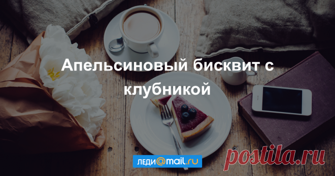 Апельсиновый бисквит с клубникой - пошаговый рецепт с фото - как приготовить, ингредиенты, состав, время приготовления - Леди Mail.Ru