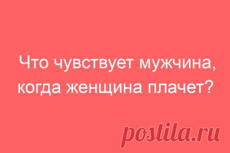 Что чувствует мужчина, когда женщина плачет?