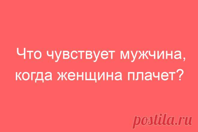 Что чувствует мужчина, когда женщина плачет?
