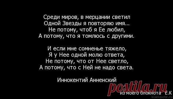 Среди миров, в мерцании светил Одной звезды я повторяю имя. Не потому, что б я ее любил, А потому, что мне темно с другими. И если мне сомненье тяжело, Я у нее одной ищу ответа, Не потому, что от нее светло, А потому, что с ней не надо света. И. Анненский 3 апреля 1909: