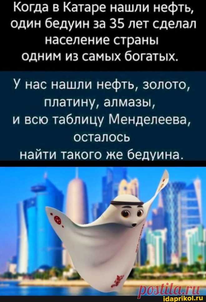 Когда в Катаре нашли нефть, один бедуин за 35 лет сделал население страны одним из самых богатых. У нас нашли нефть, золото, платину, алмазы, и всю таблицу Менделеева, осталось найти такого же бедуина. - ) / АйДаПрикол .)